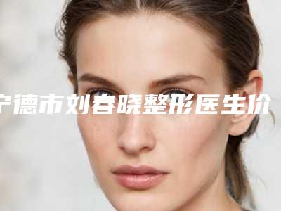 宁德市刘春晓整形医生价格(价目)表有没有呢