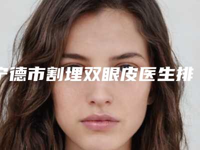 宁德市割埋双眼皮医生排行前五名单更新-上官秀久医生好评不间断
