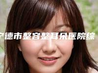 宁德市整容整耳朵医院综合实力top10口碑排行榜技术精湛(宁德市整容整耳朵整形医院)