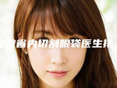 安徽省内切割眼袋医生排行榜十强可靠名单发布-安徽省何昕整形医生大众力荐口碑极好