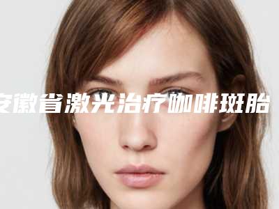 安徽省激光治疗咖啡斑胎记价位表2025版在这里(安徽省激光治疗咖啡斑胎记价格大比拼)