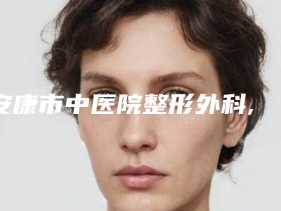 安康市中医院整形外科,安康御美医疗美容门诊部项目价格表技术怎么样