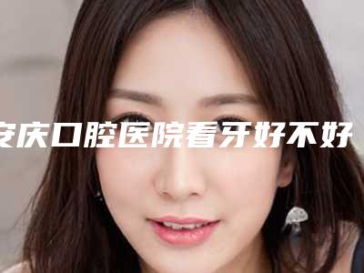 安庆口腔医院看牙好不好-附价格(价目)表2.0专家资料拔草