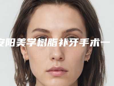 安阳美学树脂补牙手术一次大概多少钱