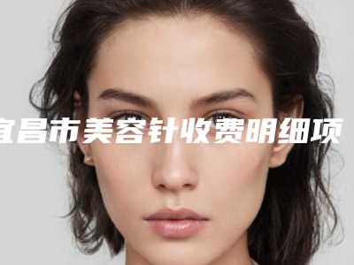 宜昌市美容针收费明细项目2025分享(美容针均价为:9674元)