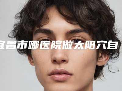 宜昌市哪医院做太阳穴自脂肪填充-宜昌市第二人民医院美容科靠谱的选购指南