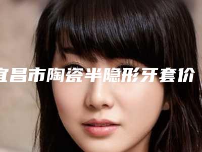 宜昌市陶瓷半隐形牙套价格(价目)表优惠-宜昌市陶瓷半隐形牙套价格