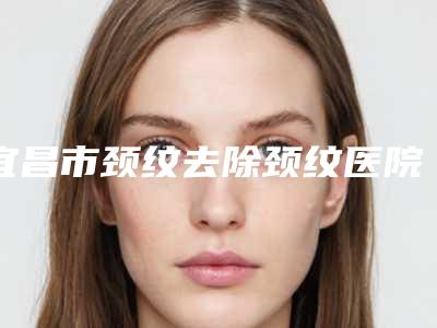 宜昌市颈纹去除颈纹医院在榜名单前五联名上新(宜昌市颈纹去除颈纹整形医院)