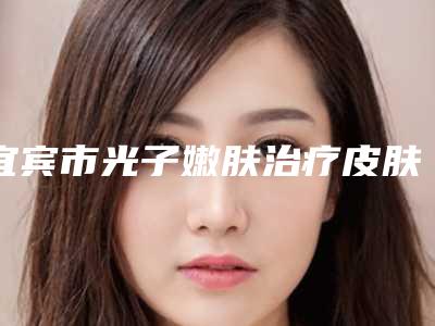 宜宾市光子嫩肤治疗皮肤粗糙医院前10名强榜技术怎么样(宜宾市光子嫩肤治疗皮肤粗糙整形医院)