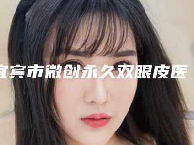 宜宾市微创永久双眼皮医生排名榜全新资料-宜宾市微创永久双眼皮医生
