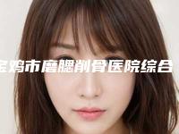宝鸡市磨腮削骨医院综合实力前十佳排名榜单如下-排名靠前宝鸡市整形医院