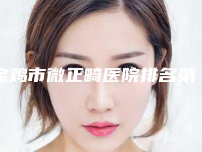 宝鸡市微正畸医院排名第一(宝鸡市微正畸口腔医院口碑技术点评_附价格一览表)