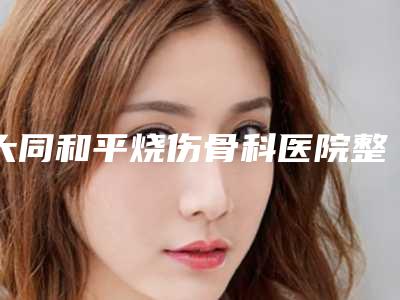 大同和平烧伤骨科医院整形美容科,太原存锁医疗美容诊所二强争霸看你选哪家