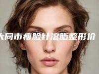 大同市瘦脸针溶脂整形价格(费用)清单靠谱吗擅长项目 (大同市瘦脸针溶脂整形费用是不是越贵越好)