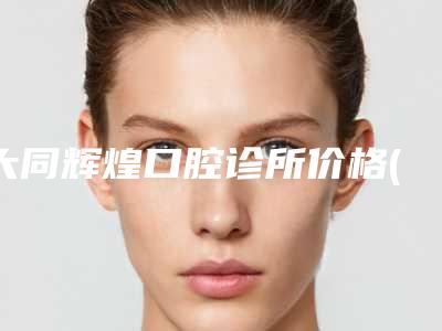 大同辉煌口腔诊所价格(收费标准)2025正式公开附活动牙修复案例