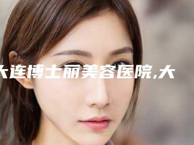 大连博士丽美容医院,大连丽人医疗美容机构实力差距不大