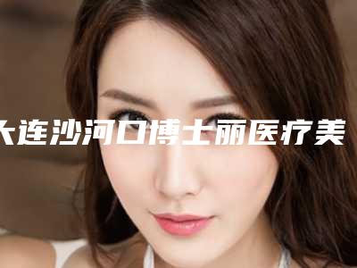 大连沙河口博士丽医疗美容整形医院,大连9号公馆年轻化医美汇口碑技术对比出炉