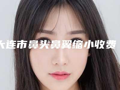 大连市鼻头鼻翼缩小收费明细爆出-大连医科大学附属第一医院美容整形外科价格多少钱比较合适
