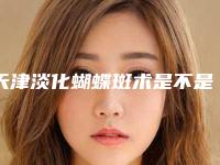 天津淡化蝴蝶斑术是不是很贵,天津淡化蝴蝶斑术的价钱贵不贵