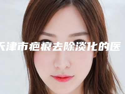 天津市疤痕去除淡化的医院-天津高丽美迹皮肤整形美容口碑炸裂