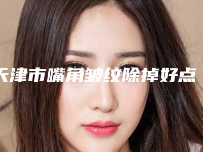 天津市嘴角皱纹除掉好点的医院(天津津南紫爵妙韩医疗美容诊所放心选择不踩雷)