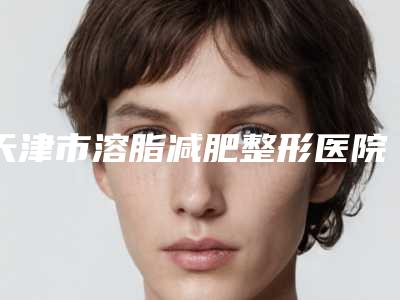 天津市溶脂减肥整形医院排名第一名单今日爆(天津爱薇医疗美容门诊部口碑实力绝绝子)