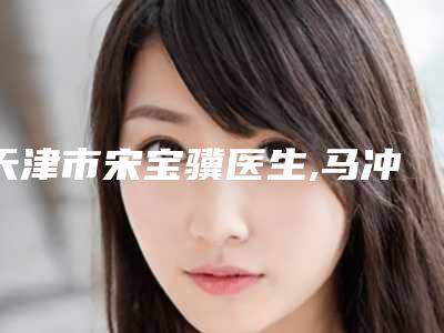 天津市宋宝骥医生,马冲医生整形谁做的好价格表