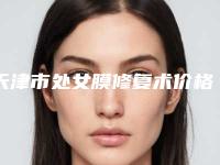 天津市处女膜修复术价格(费用)清单靠谱一览-天津市处女膜修复术均价为3771元