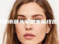 天津市额头窄做发际线医生排行榜名气都很大-天津市额头窄做发际线医生