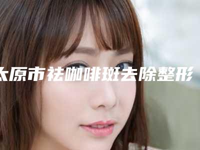 太原市祛咖啡斑去除整形美容科价格表(价目表)(10月-4月均价为:1947元)