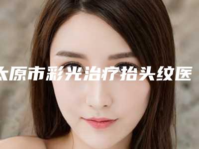 太原市彩光治疗抬头纹医院排名榜十强哪个比较好(太原市彩光治疗抬头纹整形医院)