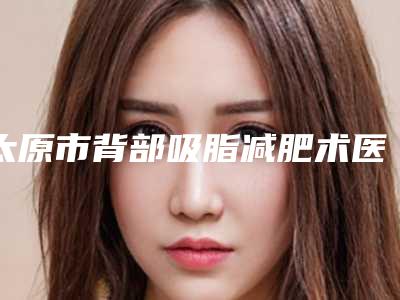 太原市背部吸脂减肥术医生排名前七各有特色-姜春生医生没让我们失望