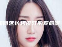 如何延长烤瓷牙的寿命呢(如何延长烤瓷牙的寿命多久)
