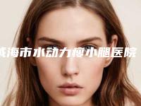 威海市水动力瘦小腿医院上榜名单前十位靠谱名单一览(威海市水动力瘦小腿整形医院)