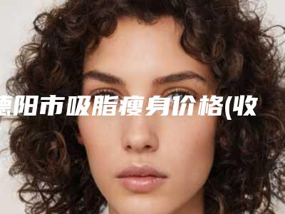 德阳市吸脂瘦身价格(收费标准)均价-德阳市吸脂瘦身手术治疗费用大概要多少