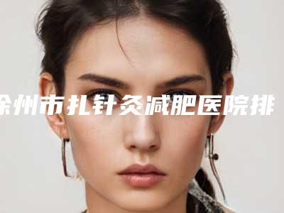 徐州市扎针灸减肥医院排行榜top10正规名单-徐州市扎针灸减肥整形医院