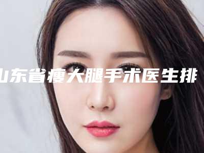山东省瘦大腿手术医生排行榜实力问鼎_攻略已备好-山东省瘦大腿手术整形医生