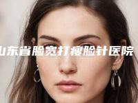 山东省脸宽打瘦脸针医院排名榜哪个手术效果好(山东省脸宽打瘦脸针整形医院)