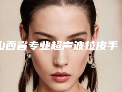 山西省专业超声波拉皮手术医院推荐:超声波拉皮手术医院30强名单刷新了