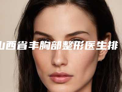 山西省丰胸部整形医生排行前十都是哪个-山西省丰胸部整形整形医生