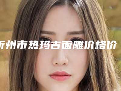 忻州市热玛吉面雕价格价位表袭来-忻州市热玛吉面雕收费价格是多少