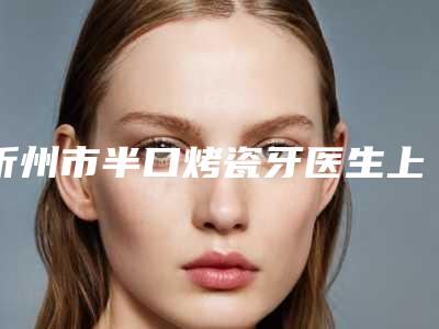 忻州市半口烤瓷牙医生上榜名单前十的医生是哪几个-忻州市闫旭东口腔医生