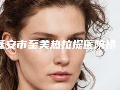 延安市至美热拉提医院排名前十佳评价曝光-延安市至美热拉提整形医院