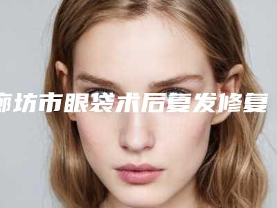 廊坊市眼袋术后复发修复医院上榜清单TOP10怎么样(廊坊市眼袋术后复发修复整形医院)