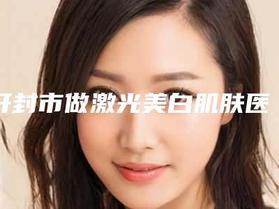 开封市做激光美白肌肤医院排行榜前十佳名单点评(开封华亿整形美容与众不同…)