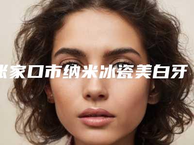 张家口市纳米冰瓷美白牙齿医院排名前十遍布全国各地(张家口市纳米冰瓷美白牙齿口腔医院来为您助力)