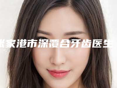 张家港市深覆合牙齿医生排行常年稳居榜前三-张家港市朱卫星口腔医生
