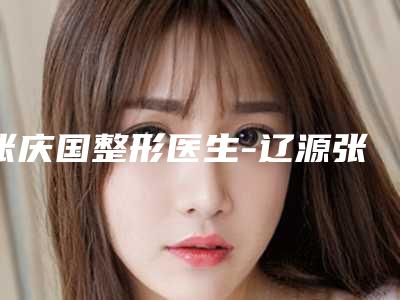 张庆国整形医生-辽源张庆国医疗美容诊所张庆国医师怎么预约