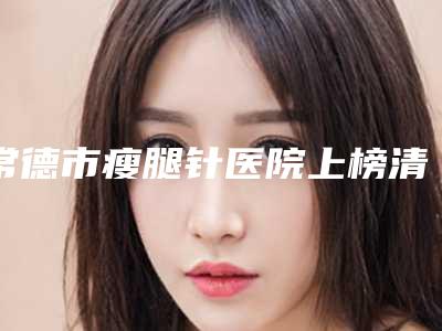 常德市瘦腿针医院上榜清单实力妥妥的(常德市瘦腿针整形医院)