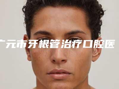 广元市牙根管治疗口腔医生上榜名单前十走访盘点-广元市牙根管治疗医生权威靠谱价格也不贵